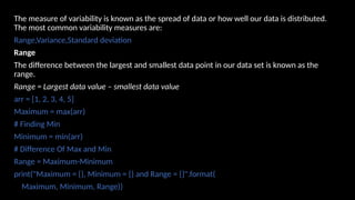 The measure of variability is known as the spread of data or how well our data is distributed.
The most common variability measures are:
Range,Variance,Standard deviation
Range
The difference between the largest and smallest data point in our data set is known as the
range.
Range = Largest data value – smallest data value
arr = [1, 2, 3, 4, 5]
Maximum = max(arr)
# Finding Min
Minimum = min(arr)
# Difference Of Max and Min
Range = Maximum-Minimum
print("Maximum = {}, Minimum = {} and Range = {}".format(
Maximum, Minimum, Range))
 