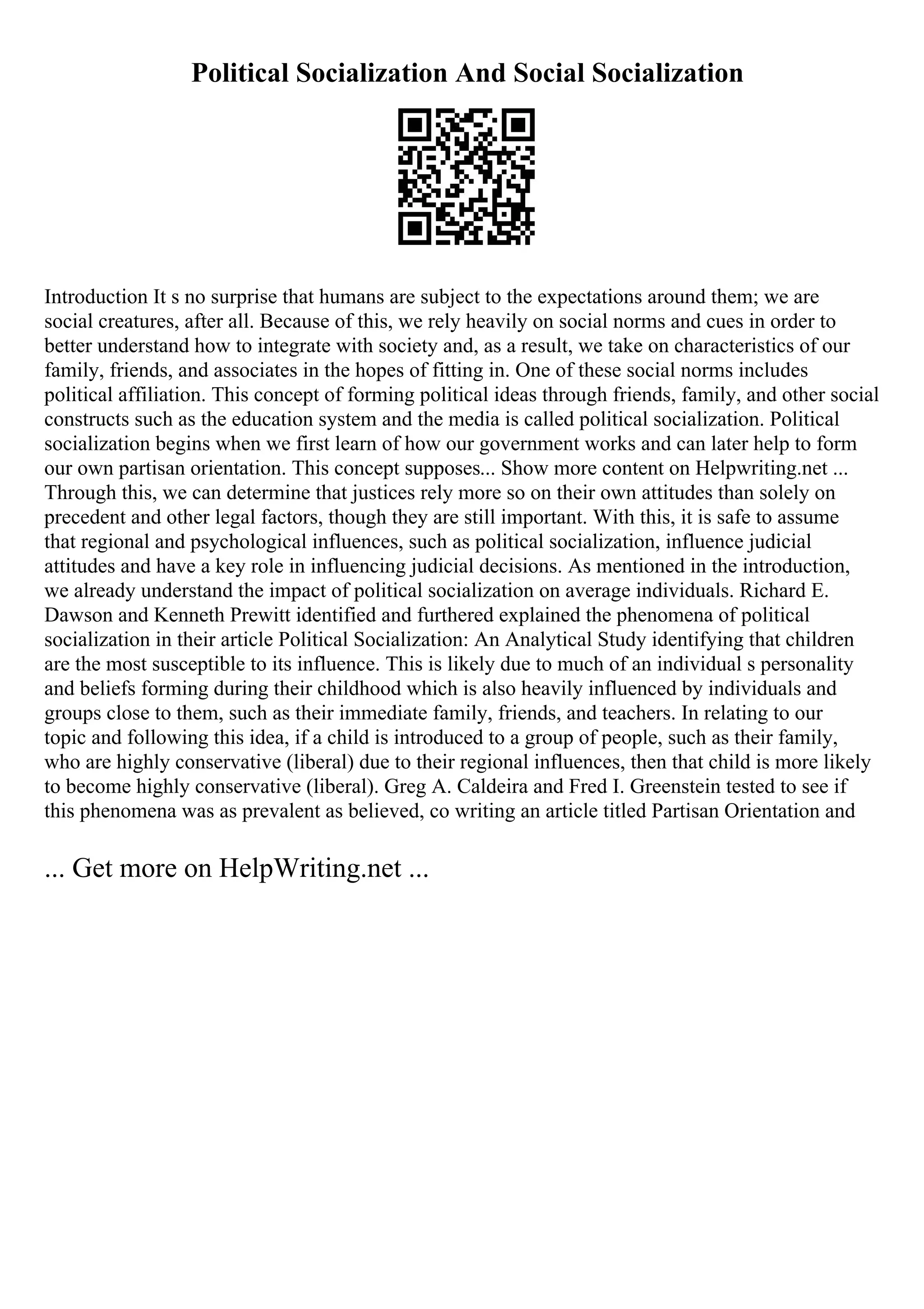 Political Socialization And Social Socialization
Introduction It s no surprise that humans are subject to the expectations around them; we are
social creatures, after all. Because of this, we rely heavily on social norms and cues in order to
better understand how to integrate with society and, as a result, we take on characteristics of our
family, friends, and associates in the hopes of fitting in. One of these social norms includes
political affiliation. This concept of forming political ideas through friends, family, and other social
constructs such as the education system and the media is called political socialization. Political
socialization begins when we first learn of how our government works and can later help to form
our own partisan orientation. This concept supposes... Show more content on Helpwriting.net ...
Through this, we can determine that justices rely more so on their own attitudes than solely on
precedent and other legal factors, though they are still important. With this, it is safe to assume
that regional and psychological influences, such as political socialization, influence judicial
attitudes and have a key role in influencing judicial decisions. As mentioned in the introduction,
we already understand the impact of political socialization on average individuals. Richard E.
Dawson and Kenneth Prewitt identified and furthered explained the phenomena of political
socialization in their article Political Socialization: An Analytical Study identifying that children
are the most susceptible to its influence. This is likely due to much of an individual s personality
and beliefs forming during their childhood which is also heavily influenced by individuals and
groups close to them, such as their immediate family, friends, and teachers. In relating to our
topic and following this idea, if a child is introduced to a group of people, such as their family,
who are highly conservative (liberal) due to their regional influences, then that child is more likely
to become highly conservative (liberal). Greg A. Caldeira and Fred I. Greenstein tested to see if
this phenomena was as prevalent as believed, co writing an article titled Partisan Orientation and
... Get more on HelpWriting.net ...
 