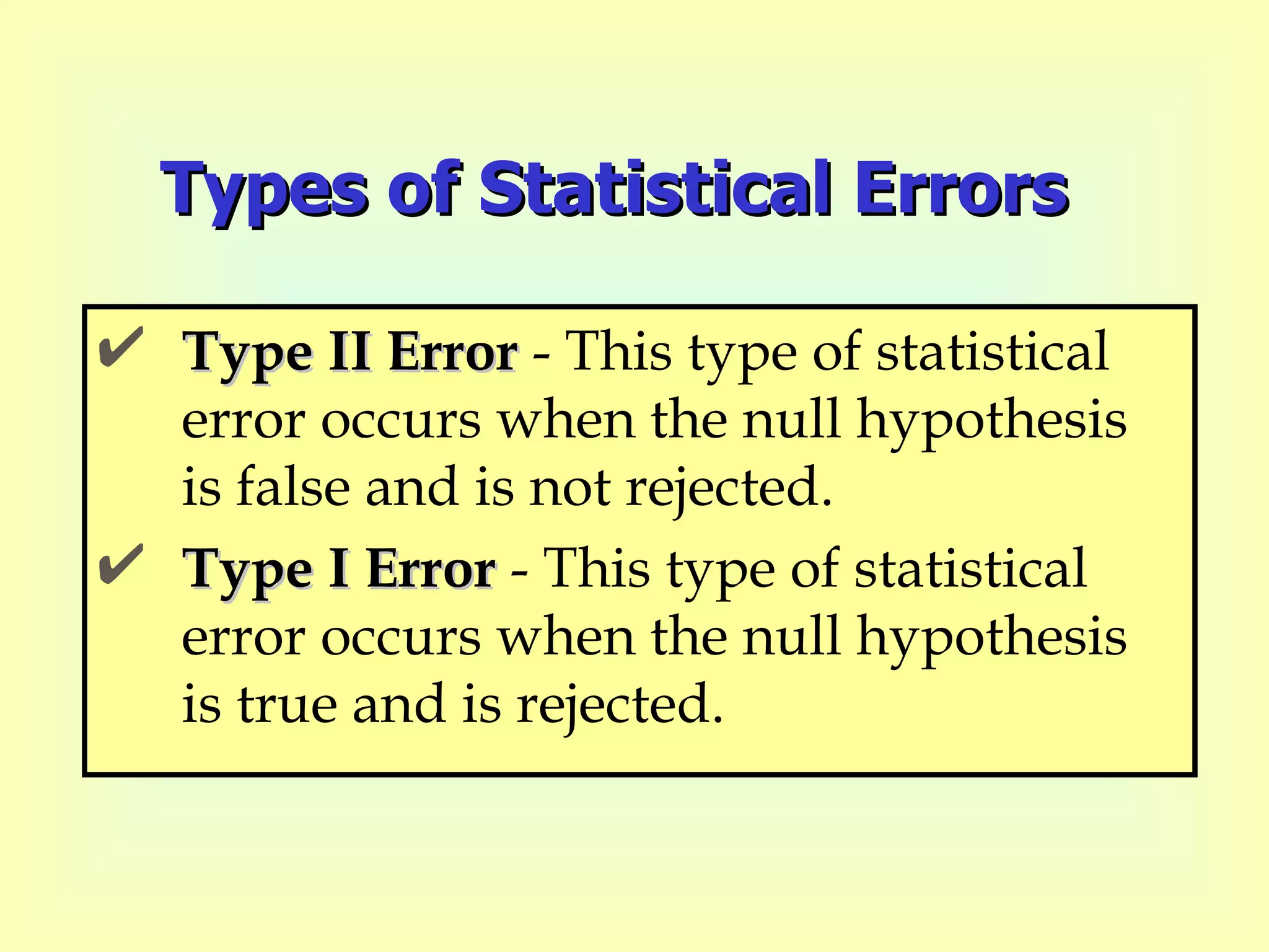 Types of Statistical Errors Type II Error  - This type of statistical error occurs when the null hypothesis is false and is not rejected. Type I Error  - This type of statistical error occurs when the null hypothesis is true and is rejected. 