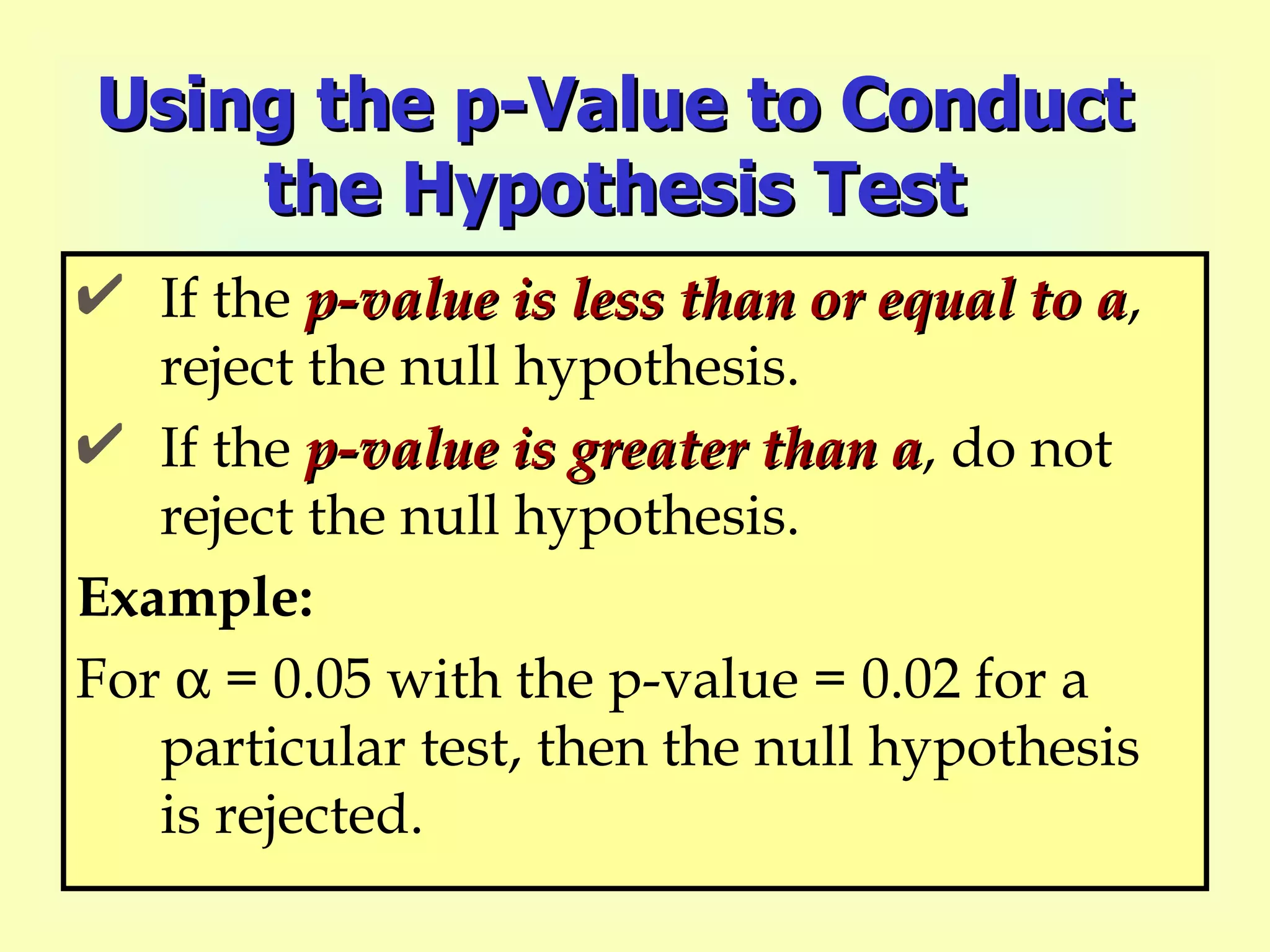 Using the p-Value to Conduct the Hypothesis Test If the  p-value is less than or equal to a , reject the null hypothesis. If the  p-value is greater than a , do not reject the null hypothesis. Example: For   = 0.05 with the p-value = 0.02 for a particular test, then the null hypothesis is rejected. 