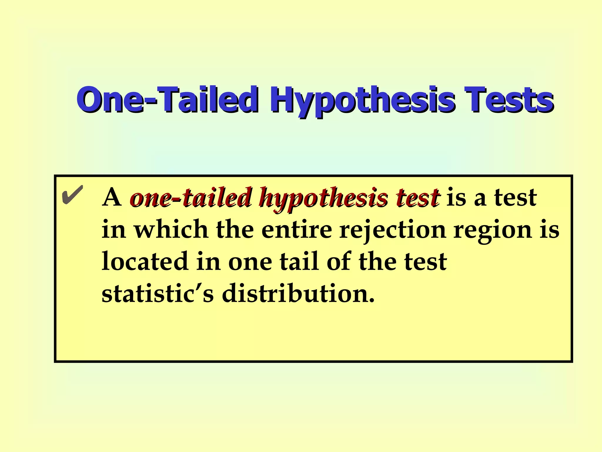 One-Tailed Hypothesis Tests A  one-tailed hypothesis test  is a test in which the entire rejection region is located in one tail of the test statistic’s distribution. 