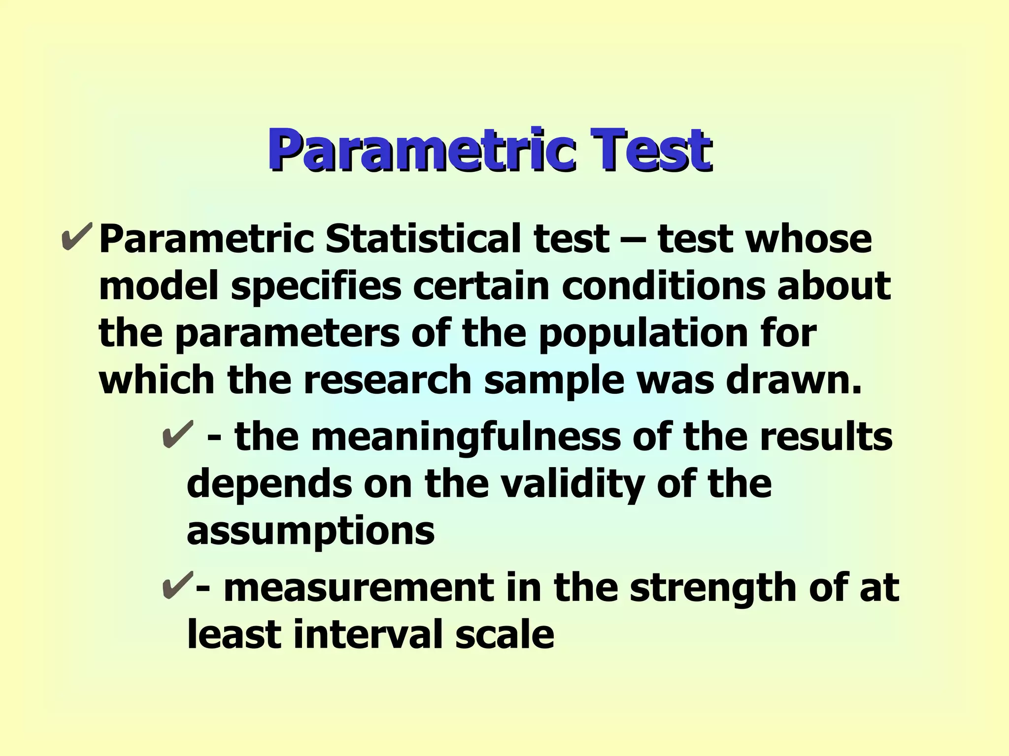 Parametric Test Parametric Statistical test – test whose model specifies certain conditions about the parameters of the population for which the research sample was drawn.  - the meaningfulness of the results depends on the validity of the assumptions - measurement in the strength of at least interval scale 