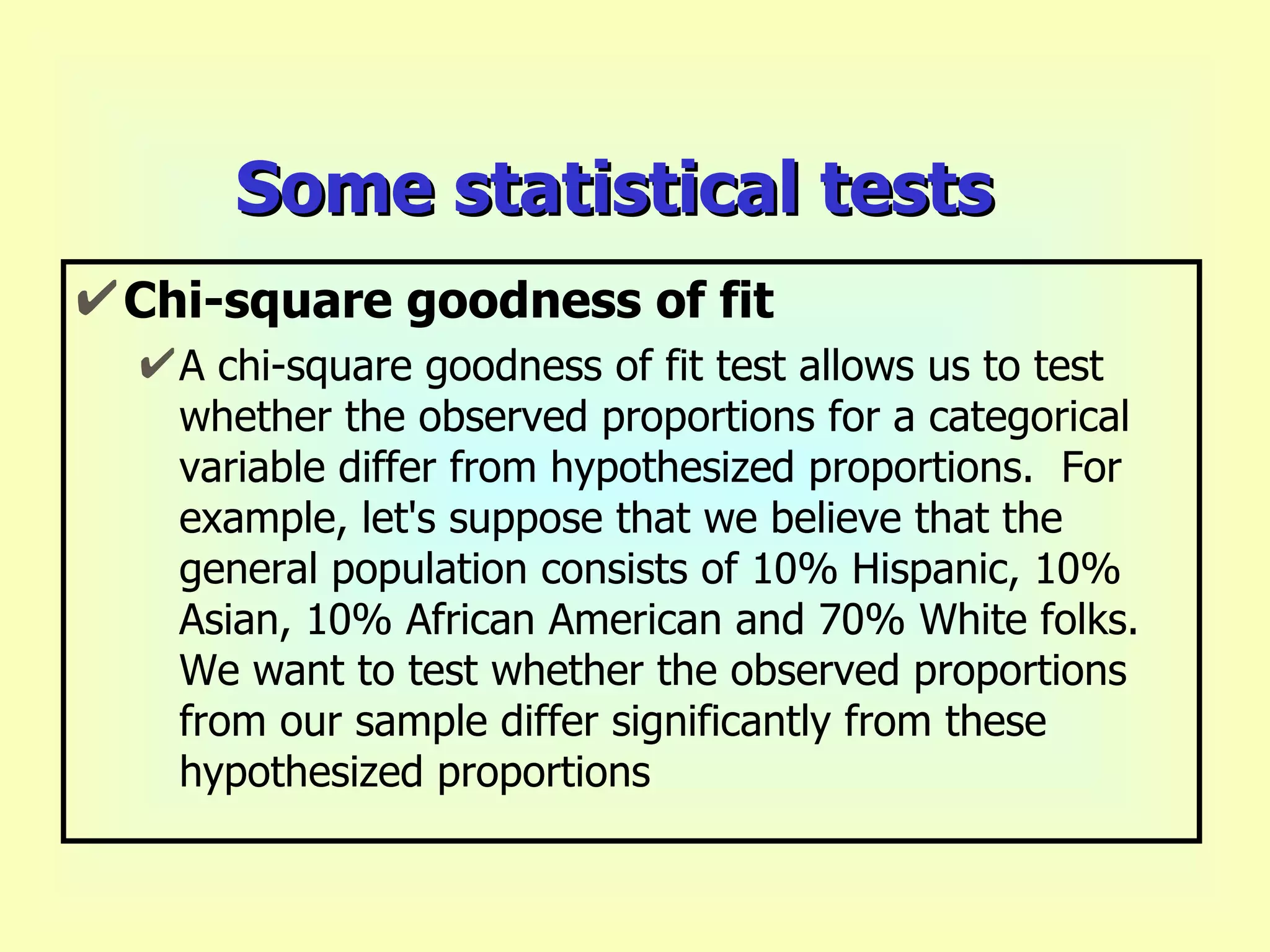 Some statistical tests Chi-square goodness of fit A chi-square goodness of fit test allows us to test whether the observed proportions for a categorical variable differ from hypothesized proportions.  For example, let's suppose that we believe that the general population consists of 10% Hispanic, 10% Asian, 10% African American and 70% White folks.  We want to test whether the observed proportions from our sample differ significantly from these hypothesized proportions   