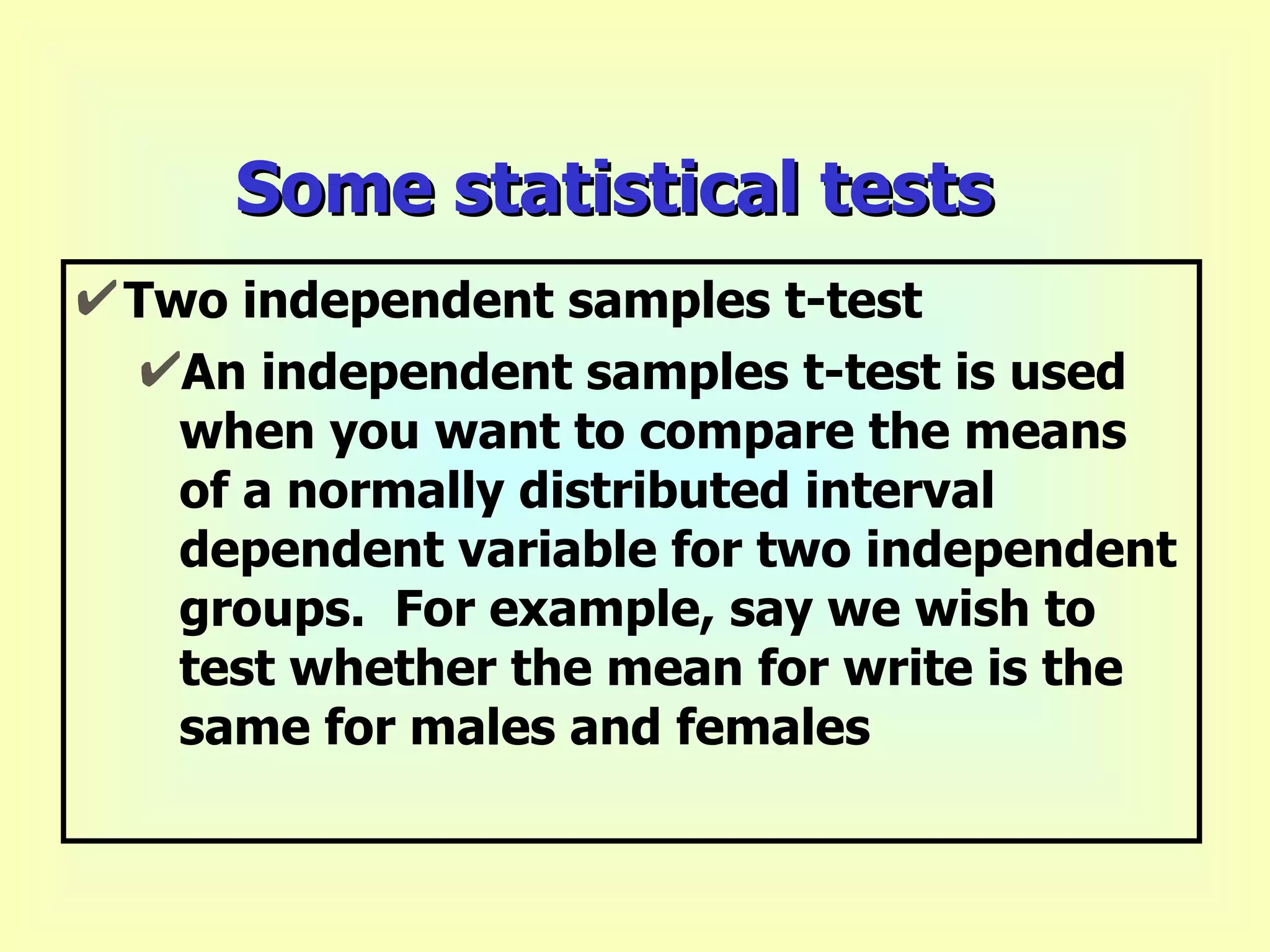 Some statistical tests Two independent samples t-test An independent samples t-test is used when you want to compare the means of a normally distributed interval dependent variable for two independent groups.  For example, say we wish to test whether the mean for write is the same for males and females   