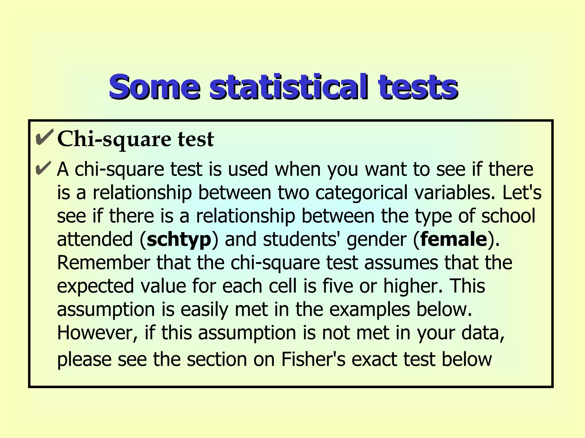 Some statistical tests Chi-square test A chi-square test is used when you want to see if there is a relationship between two categorical variables. Let's see if there is a relationship between the type of school attended ( schtyp ) and students' gender ( female ).  Remember that the chi-square test assumes that the expected value for each cell is five or higher. This assumption is easily met in the examples below.  However, if this assumption is not met in your data, please see the section on Fisher's exact test below   