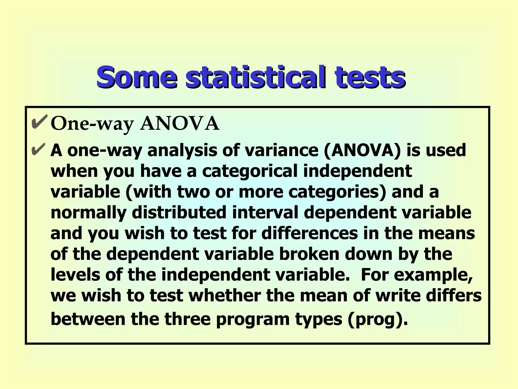 Some statistical tests One-way ANOVA A one-way analysis of variance (ANOVA) is used when you have a categorical independent variable (with two or more categories) and a normally distributed interval dependent variable and you wish to test for differences in the means of the dependent variable broken down by the levels of the independent variable.  For example, we wish to test whether the mean of write differs between the three program types (prog).   