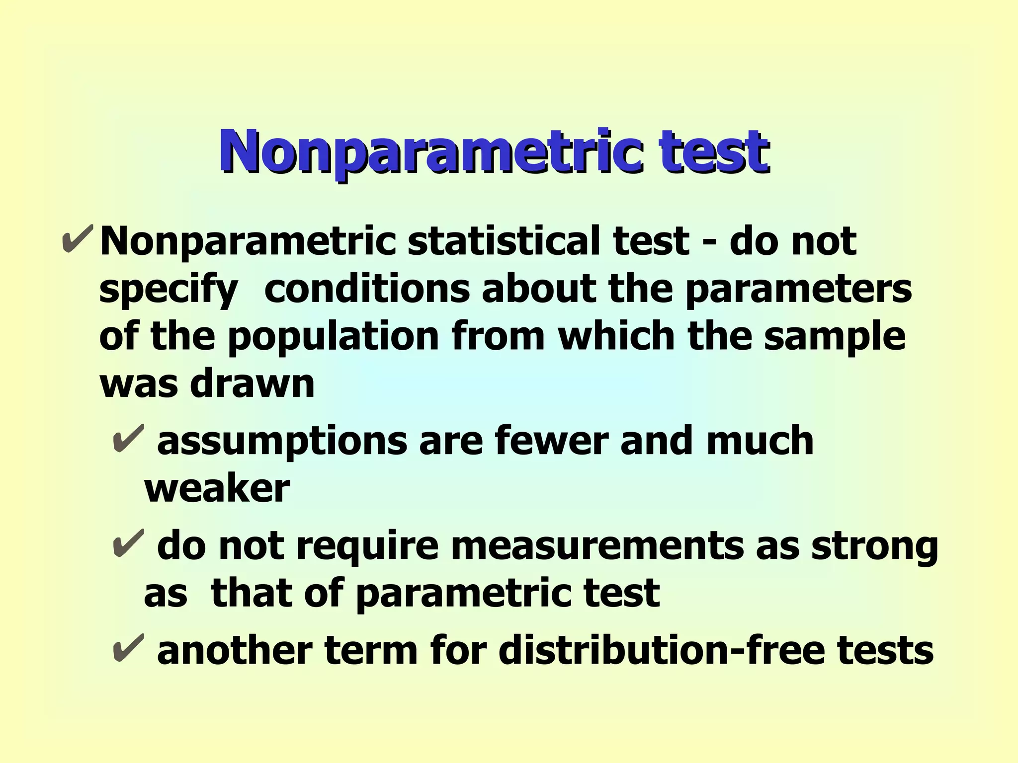 Nonparametric test Nonparametric statistical test - do not specify  conditions about the parameters of the population from which the sample was drawn assumptions are fewer and much weaker do not require measurements as strong as  that of parametric test another term for distribution-free tests 