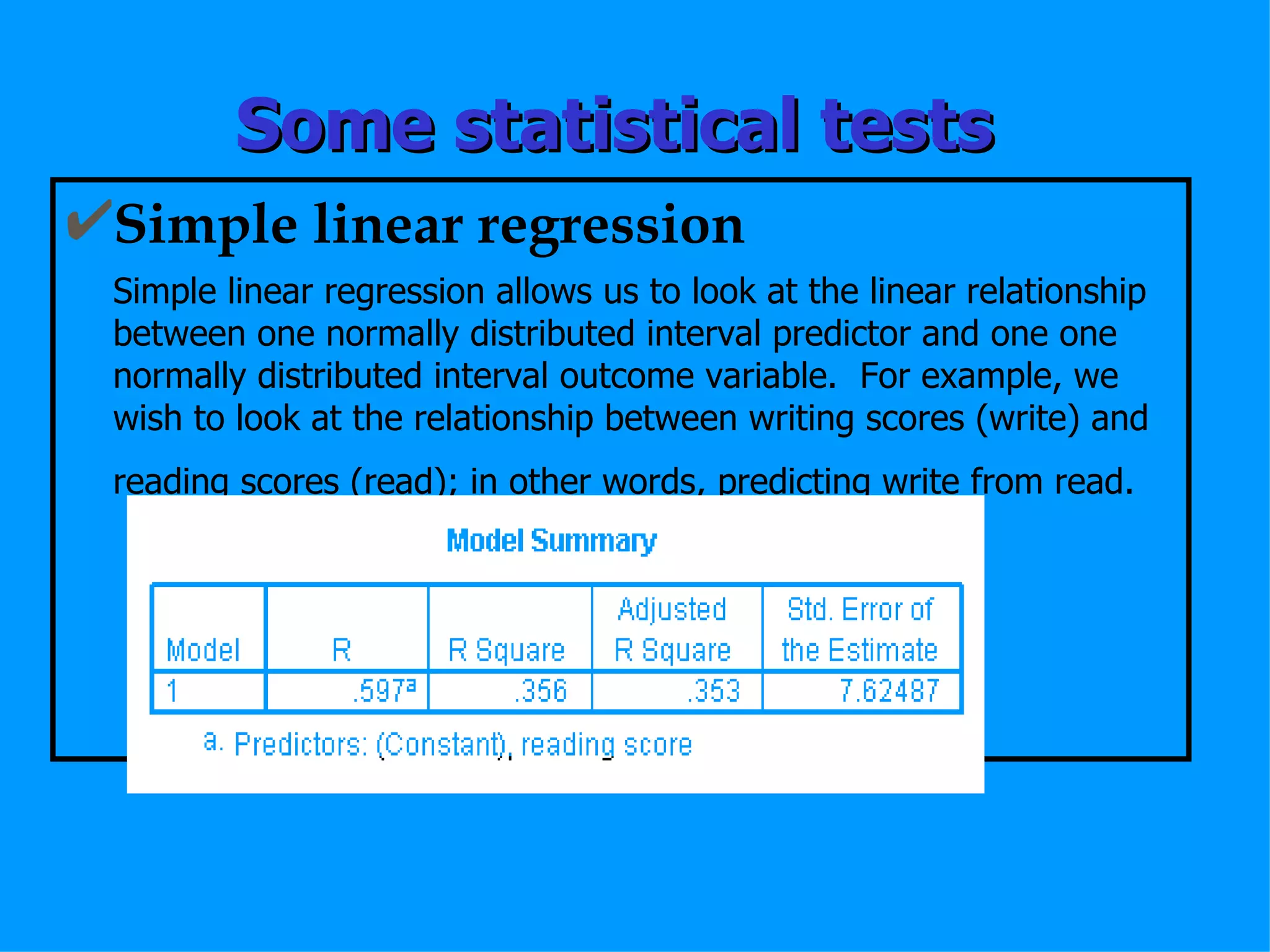 Some statistical tests Simple linear regression Simple linear regression allows us to look at the linear relationship between one normally distributed interval predictor and one one normally distributed interval outcome variable.  For example, we wish to look at the relationship between writing scores (write) and reading scores (read); in other words, predicting write from read.   