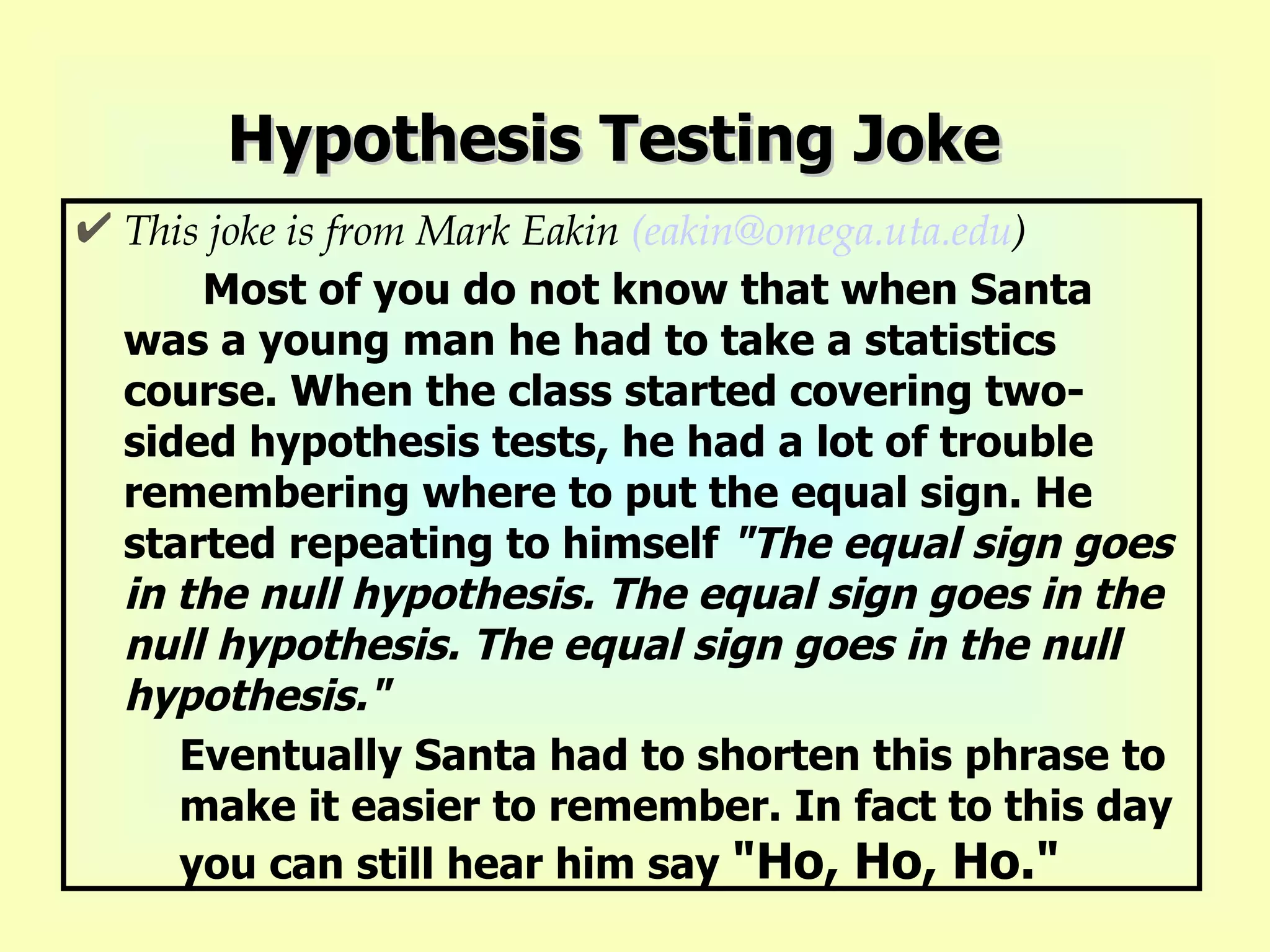 Hypothesis Testing Joke This joke is from Mark Eakin  (eakin@omega.uta.edu ) Most of you do not know that when Santa was a young man he had to take a statistics course. When the class started covering two-sided hypothesis tests, he had a lot of trouble remembering where to put the equal sign. He started repeating to himself  &quot;The equal sign goes in the null hypothesis. The equal sign goes in the null hypothesis. The equal sign goes in the null hypothesis.&quot;   Eventually Santa had to shorten this phrase to make it easier to remember. In fact to this day you can still hear him say  &quot;Ho, Ho, Ho.&quot;   