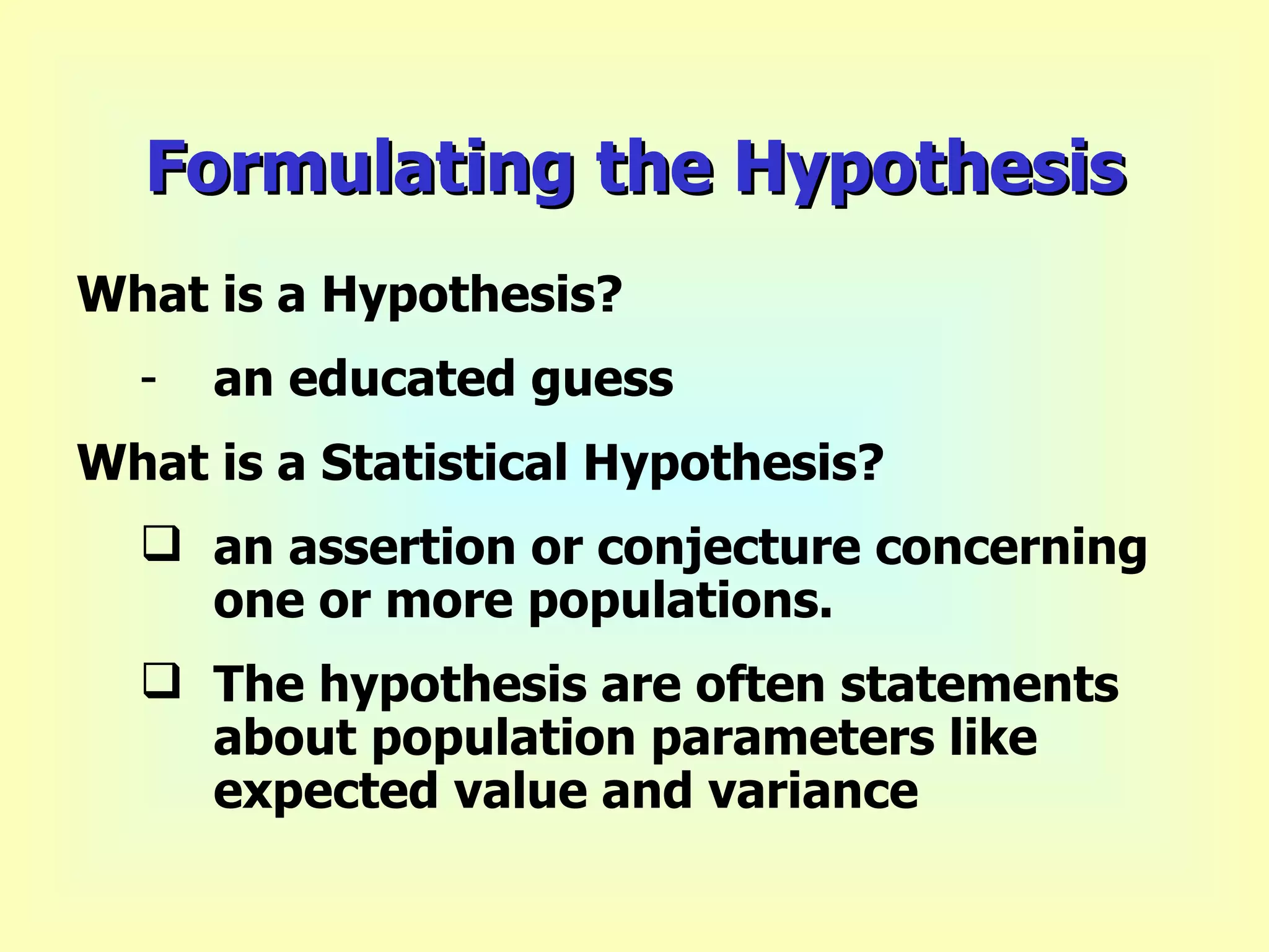 Formulating the Hypothesis What is a Hypothesis? an educated guess What is a Statistical Hypothesis? an assertion or conjecture concerning one or more populations. The hypothesis are often statements about population parameters like expected value and variance   