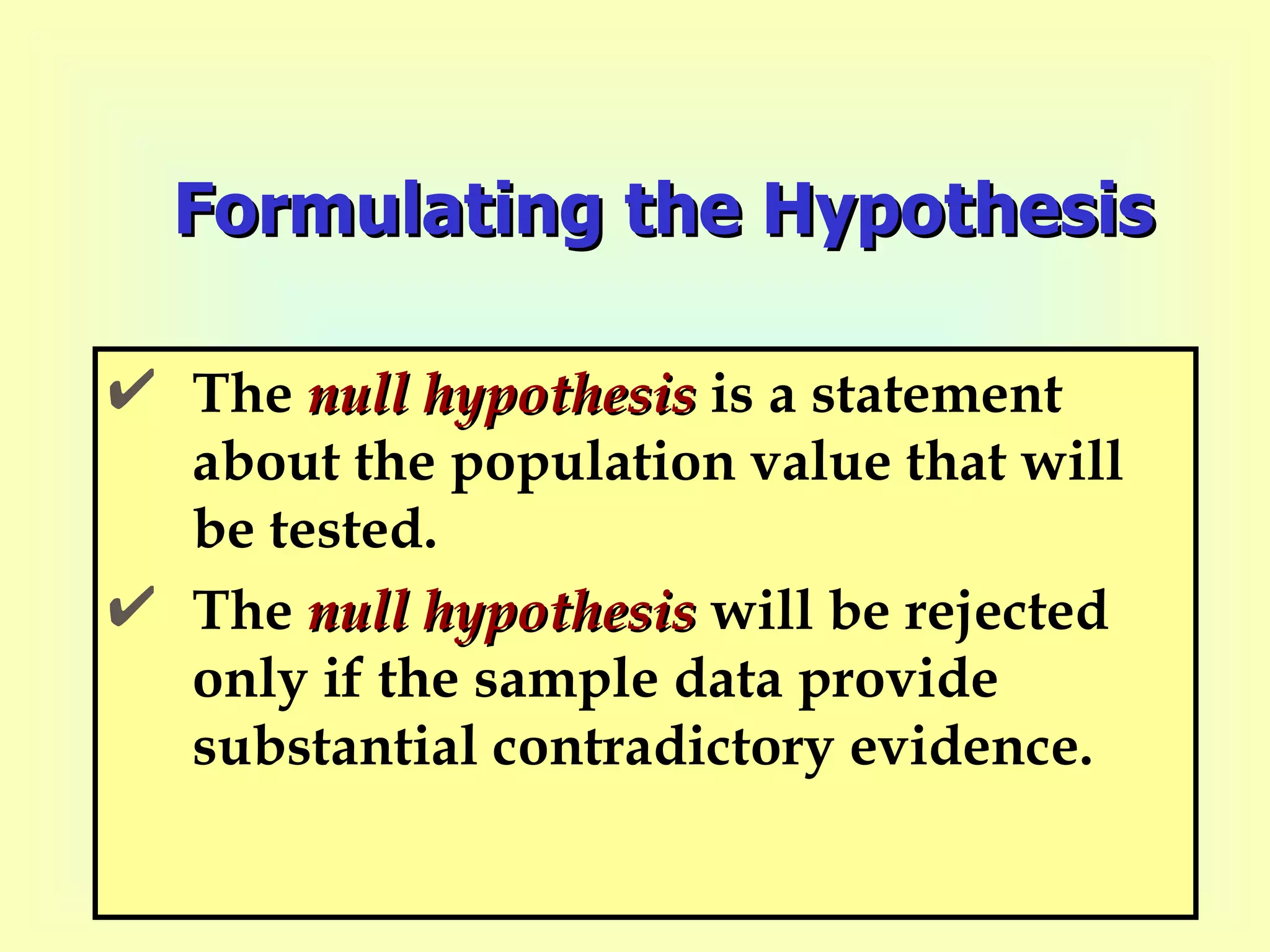 Formulating the Hypothesis The  null hypothesis  is a statement about the population value that will be tested.  The  null hypothesis  will be rejected only if the sample data provide substantial contradictory evidence. 