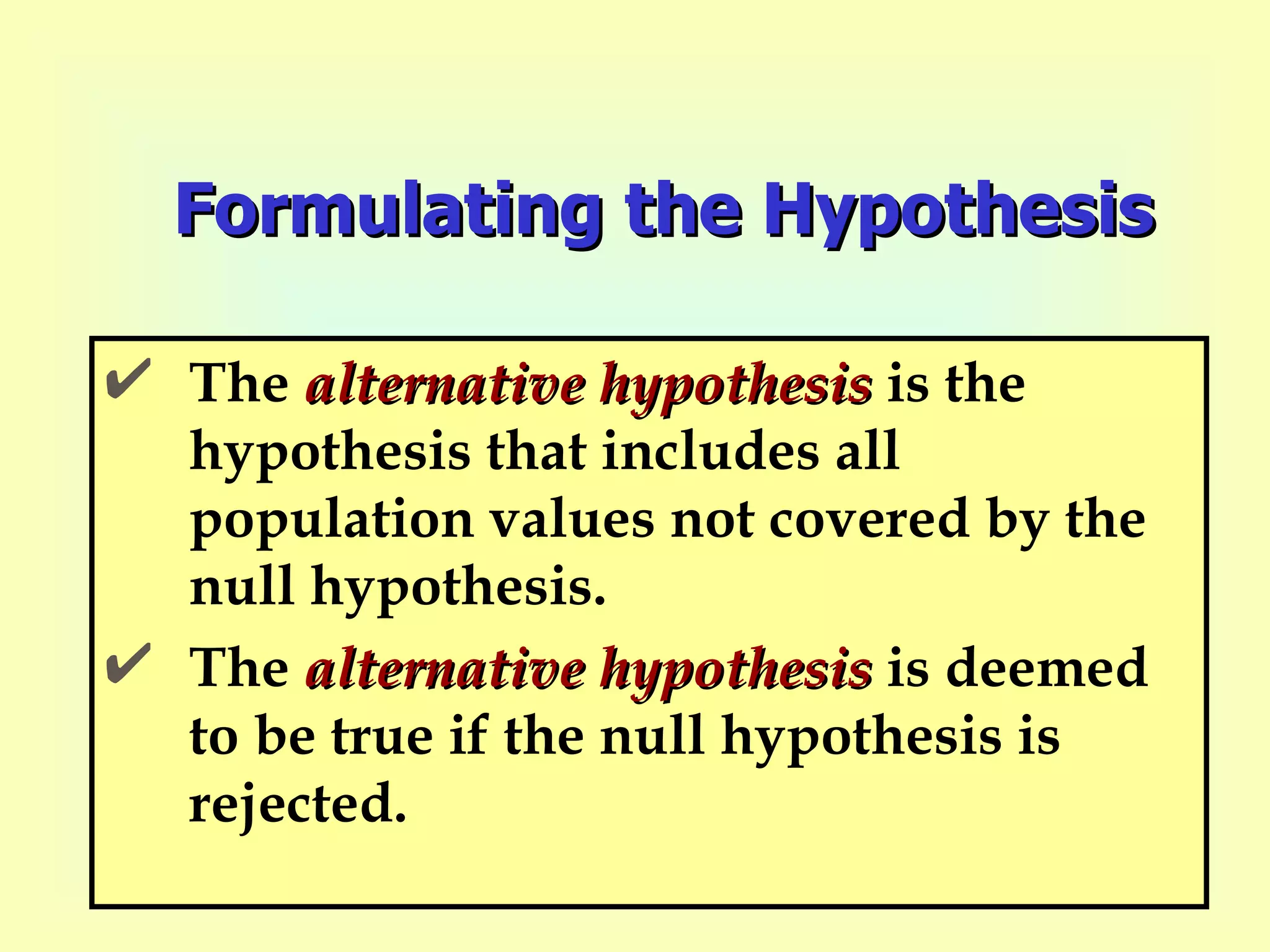 Formulating the Hypothesis The  alternative   hypothesis  is the hypothesis that includes all population values not covered by the null hypothesis.  The  alternative hypothesis  is deemed to be true if the null hypothesis is rejected. 
