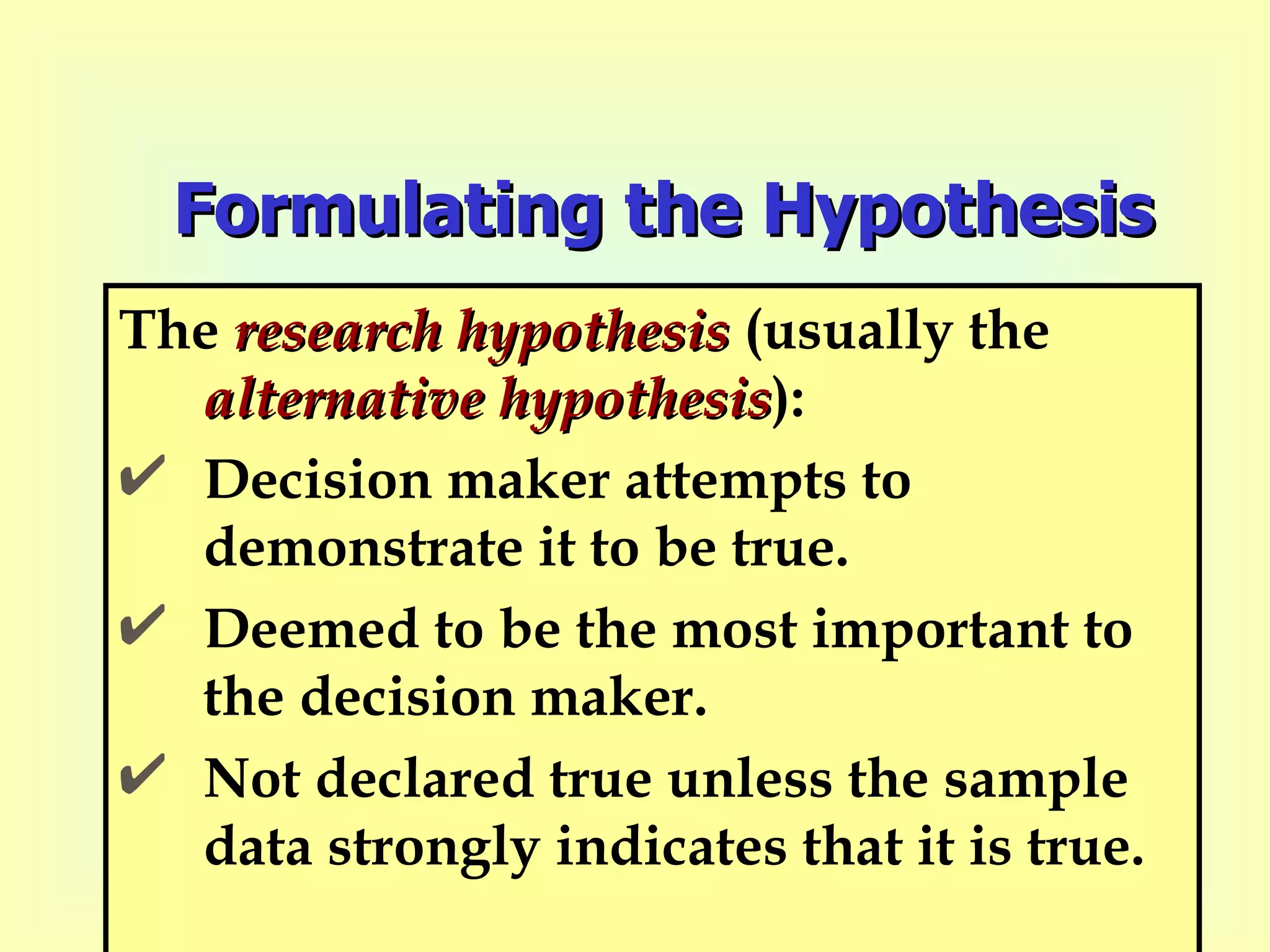 Formulating the Hypothesis The  research hypothesis  (usually the  alternative   hypothesis ): Decision maker attempts to demonstrate it to be true.  Deemed to be the most important to the decision maker.  Not declared true unless the sample data strongly indicates that it is true. 