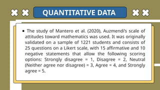 ● The study of Mantero et al. (2020), Auzmendi’s scale of
attitudes toward mathematics was used. It was originally
validated on a sample of 1221 students and consists of
25 questions on a Likert scale, with 15 affirmative and 10
negative statements that allow the following scoring
options: Strongly disagree = 1, Disagree = 2, Neutral
(Neither agree nor disagree) = 3, Agree = 4, and Strongly
agree = 5.
QUANTITATIVE DATA
 