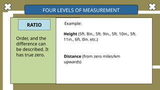 FOUR LEVELS OF MEASUREMENT
RATIO Example:
Order, and the
difference can
be described. It
has true zero.
Height (5ft. 8in., 5ft. 9in., 5ft. 10in., 5ft.
11in., 6ft. 0in. etc.)
Distance (from zero miles/km
upwards)
 