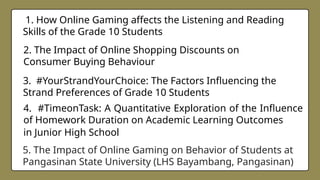 5. The Impact of Online Gaming on Behavior of Students at
Pangasinan State University (LHS Bayambang, Pangasinan)
4. #TimeonTask: A Quantitative Exploration of the Influence
of Homework Duration on Academic Learning Outcomes
in Junior High School
3. #YourStrandYourChoice: The Factors Influencing the
Strand Preferences of Grade 10 Students
2. The Impact of Online Shopping Discounts on
Consumer Buying Behaviour
1. How Online Gaming affects the Listening and Reading
Skills of the Grade 10 Students
 