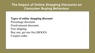 The Impact of Online Shopping Discounts on
Consumer Buying Behaviour
Types of online shopping discount
Percentage discounts
Fixed-amount discounts
Free shipping
Buy one, get one free (BOGO)
Coupon codes
 