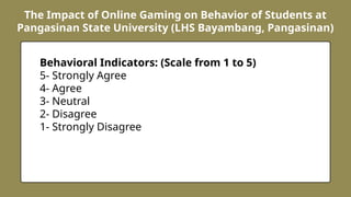 The Impact of Online Gaming on Behavior of Students at
Pangasinan State University (LHS Bayambang, Pangasinan)
Behavioral Indicators: (Scale from 1 to 5)
5- Strongly Agree
4- Agree
3- Neutral
2- Disagree
1- Strongly Disagree
 