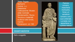 Dati e soggetto
osservazione
Titolo: Togato
Barberini
Autore: n.c.
Datazione:
Collocazione: Museo
della Centrale
Montemartini, Roma
Tecnica e materiali:
scultura tutto tondo,
marmo
Dimensioni: cm 165
Patrizio
romano,
maschera
mortuaria,
forse un
senatore
romano con i
suoi antenati.
La testa non
appartiene a
questa statua
 