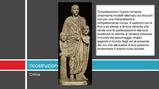 Critica
ricostruzione
Considerazioni: l’opera richiama
chiarmente modelli ellenistici ed etruschi
ma con una interpretazione
completamente nuova. Il realismo non è
fine a se stesso e la luce vibrante che
rende viva la partecipazione alla luce
evidenzia la volontà di rendere presente
il ricordo del personaggio ritratto,
legando il ricordo degli avi al presente
dei vivi che attraverso di loro possono
evidenziare il proprio ruolo sociale.
 