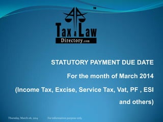 STATUTORY PAYMENT DUE DATE

For the month of March 2014
(Income Tax, Excise, Service Tax, Vat, PF , ESI

and others)
Thursday, March 06, 2014

For information purpose only.

 