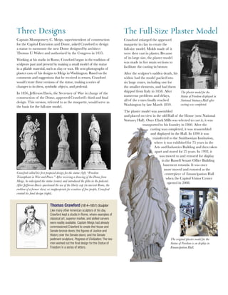 Crawford called his first proposed design for the statue (left) “Freedom
Triumphant in War and Peace.” After receiving a drawing of the Dome from
Meigs, he redesigned the statue (center) and introduced the globe in the pedestal.
After Jefferson Davis questioned the use of the liberty cap (in ancient Rome, the
emblem of a former slave) as inappropriate for a nation of free people, Crawford
created his final design (right).
Three Designs
Captain Montgomery C. Meigs, superintendent of construction
for the Capitol Extension and Dome, asked Crawford to design
a statue to surmount the new Dome designed by architect
Thomas U. Walter and authorized by the Congress in 1855.
Working at his studio in Rome, Crawford began in the tradition of
sculptors past and present by making a small model of the statue
in a pliable material, such as clay or wax. He sent photographs of
plaster casts of his designs to Meigs in Washington. Based on the
comments and suggestions that he received in return, Crawford
would create three versions of the statue, making a series of
changes to its dress, symbolic objects, and pedestal.
In 1856, Jefferson Davis, the Secretary of War in charge of the
construction of the Dome, approved Crawford’s third and final
design. This version, referred to as the maquette, would serve as
the basis for the full-size model.
Thomas Crawford (1814–1857) Sculptor
Like many other American sculptors of his day,
Crawford kept a studio in Rome, where examples of
classical art, superior marble, and skilled carvers
were readily available. Captain Meigs had already
commissioned Crawford to create the House and
Senate bronze doors; the figures of Justice and
History over the Senate doors; and the Senate
pediment sculpture, Progress of Civilization. The two
men worked out the final design for the Statue of
Freedom in a series of letters.
The Full-Size Plaster Model
Crawford enlarged the approved
maquette in clay to create the
full-size model. Molds made of it
were then cast in plaster. Because
of its large size, the plaster model
was made in five main sections to
facilitate the casting in bronze.
After the sculptor’s sudden death, his
widow had the model packed into
six large crates, including one for
the smaller elements, and had them
shipped from Italy in 1858. After
numerous problems and delays,
all of the crates finally reached
Washington by late March 1859.
The plaster model was assembled
and placed on view in the old Hall of the House (now National
Statuary Hall). Once Clark Mills was selected to cast it, it was
transported to his foundry in 1860. After the
casting was completed, it was reassembled
and displayed in the Hall. In 1890 it was
transferred to the Smithsonian Institution,
where it was exhibited for 75 years in the
Arts and Industries Building and then taken
apart and stored for 25 years. In 1992, it
was moved to and restored for display
in the Russell Senate Office Building
basement rotunda. It was once
more moved and restored as the
centerpiece of Emancipation Hall
when the Capitol Visitor Center
opened in 2008.
The plaster model for the
Statue of Freedom displayed in
National Statuary Hall after
casting was completed.
The original plaster model for the
Statue of Freedom is on display in
Emancipation Hall.
 