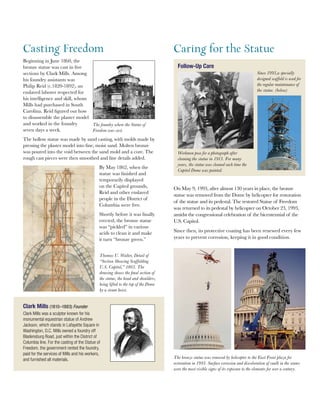 On May 9, 1993, after almost 130 years in place, the bronze
statue was removed from the Dome by helicopter for restoration
of the statue and its pedestal. The restored Statue of Freedom
was returned to its pedestal by helicopter on October 23, 1993,
amidst the congressional celebration of the bicentennial of the
U.S. Capitol.
Since then, its protective coating has been renewed every few
years to prevent corrosion, keeping it in good condition.
The bronze statue was removed by helicopter to the East Front plaza for
restoration in 1993. Surface corrosion and discoloration of caulk in the seams
were the most visible signs of its exposure to the elements for over a century.
Casting Freedom
Beginning in June 1860, the
bronze statue was cast in five
sections by Clark Mills. Among
his foundry assistants was
Philip Reid (c.1820-1892), an
enslaved laborer respected for
his intelligence and skill, whom
Mills had purchased in South
Carolina. Reid figured out how
to disassemble the plaster model
and worked in the foundry
seven days a week.
The hollow statue was made by sand casting, with molds made by
pressing the plaster model into fine, moist sand. Molten bronze
was poured into the void between the sand mold and a core. The
rough cast pieces were then smoothed and fine details added.
By May 1862, when the
statue was finished and
temporarily displayed
on the Capitol grounds,
Reid and other enslaved
people in the District of
Columbia were free.
Shortly before it was finally
erected, the bronze statue
was “pickled” in various
acids to clean it and make
it turn “bronze green.”
Thomas U. Walter, Detail of
“Section Showing Scaffolding
U.S. Capitol,” 1863. The
drawing shows the final section of
the statue, the head and shoulders,
being lifted to the top of the Dome
by a steam hoist.
Clark Mills (1810–1883) Founder
Clark Mills was a sculptor known for his
monumental equestrian statue of Andrew
Jackson, which stands in Lafayette Square in
Washington, D.C. Mills owned a foundry off
Bladensburg Road, just within the District of
Columbia line. For the casting of the Statue of
Freedom, the government rented the foundry,
paid for the services of Mills and his workers,
and furnished all materials.
The foundry where the Statue of
Freedom was cast.
Caring for the Statue
Workmen pose for a photograph after
cleaning the statue in 1913. For many
years, the statue was cleaned each time the
Capitol Dome was painted.
Since 1993,a specially
designed scaffold is used for
the regular maintenance of
the statue. (below)
Follow-Up Care
 