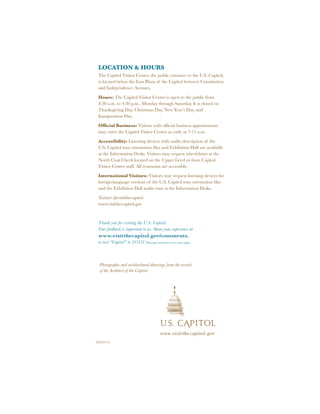 CVC#13-113
www.visitthecapitol.gov
Photographs and architechural drawings from the records
of the Architect of the Capitol.
LOCATION & HOURS
The Capitol Visitor Center, the public entrance to the U.S. Capitol,
is located below the East Plaza of the Capitol between Constitution
and Independence Avenues.
Hours: The Capitol Visitor Center is open to the public from
8:30 a.m. to 4:30 p.m., Monday through Saturday. It is closed on
Thanksgiving Day, Christmas Day, New Year’s Day, and
Inauguration Day.
Official Business: Visitors with official business appointments
may enter the Capitol Visitor Center as early as 7:15 a.m.
Accessibility: Listening devices with audio description of the
U.S. Capitol tour orientation film and Exhibition Hall are available
at the Information Desks. Visitors may request wheelchairs at the
North Coat Check located on the Upper Level or from Capitol
Visitor Center staff. All restrooms are accessible.
International Visitors: Visitors may request listening devices for
foreign-language versions of the U.S. Capitol tour orientation film
and the Exhibition Hall audio tour at the Information Desks.
Twitter @visitthecapitol
www.visitthecapitol.gov
Thank you for visiting the U.S. Capitol.
Your feedback is important to us. Share your experience at
www.visitthecapitol.gov/comments.
or text “Capitol” to 313131 Message and data rates may apply.
 
