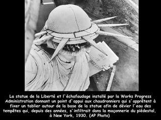 La statue de la Liberté et l`échafaudage installé par la Works Progress
 Administration donnant un point d`appui aux chaudronniers qui s`apprêtent à
   fixer un tablier autour de la base de la statue afin de dévier l`eau des
tempêtes qui, depuis des années, s`infiltrait dans la maçonnerie du piédestal,
                        à New York, 1930. (AP Photo)
 