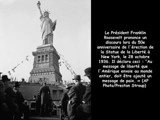 Le Président Franklin
     Roosevelt prononce un
      discours lors du 50e
anniversaire de l`érection de
   la Statue de la Liberté à
   New York, le 28 octobre
 1936. Il déclara ceci : “Au
    message de liberté que
 l`Amérique envoie au monde
  entier, doit être ajouté un
    message de paix. » (AP
    Photo/Preston Stroup)
 