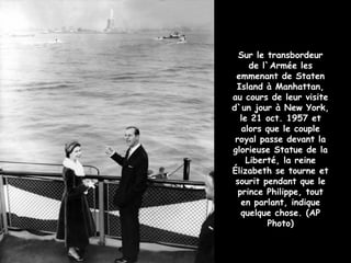 Sur le transbordeur
      de l`Armée les
 emmenant de Staten
 Island à Manhattan,
au cours de leur visite
d`un jour à New York,
   le 21 oct. 1957 et
   alors que le couple
 royal passe devant la
glorieuse Statue de la
     Liberté, la reine
Élizabeth se tourne et
 sourit pendant que le
  prince Philippe, tout
   en parlant, indique
   quelque chose. (AP
           Photo)
 