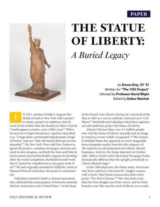 PAPER
THE STATUE
OF LIBERTY:
A Buried Legacy
by Emma Gray, SY ‘21
Written for “The 1701 Project”
Advised by Professor David Blight
Edited by Esther Reichek
1YALE HISTORICAL REVIEW
N 1871, architect Frédéric Auguste Bar-
tholdi arrived in New York with a project
in mind, a project so ambitious that he
wrote to his mother that she should not share it lest he
“would appear eccentric, even a little crazy.”1 When
he went on to begin this project, reporters described
it as, “a huge sham-sentimental melodramatic image
of bronze” and one “that will merely illustrate its own
absurdity.”2 The New York Times told New Yorkers to
ignore the project, countless newspaper cartoons sati-
rized its slow progress, and both the State and Federal
Government rejected Bartholdi’s requests for funding.3
After the work’s completion, Bartholdi himself wrote
that it “cannot be considered as a very great work of
art.”4 He had originally intended to fulfill the vision of
Édouard René de Laboulaye, the project’s commissio-
ner.
Laboulaye wanted to build a colossal monument
that celebrated the emancipation of formerly enslaved
African Americans in the United States.5 As the head
of the French Anti-Slavery Society, he conceived of the
idea in 1865 as a way to celebrate America’s new “civil
liberty.”6 Bartholdi and Laboulaye titled their aspiratio-
nal and ambitious project the Statue of Liberty.
Almost 150 years later, over 4.5 million people
now visit the Statue of Liberty annually and no image
in America is more widely recognized.7,8 This former-
ly belittled Statue has appeared on every imaginable
form of popular media, from the title sequence of
The Sopranos to advertisements for Liberty Mutual
Insurance. And yet, the Statue depicted on October
18th, 1884 in Frank Leslie’s Illustrated Newspaper looks
dramatically different than the upright, proud lady in
Liberty Mutual’s logo.9
In the 1884 depiction, the Statue many Americans
now know and love is far from the “mighty woman
with a torch,” that Emma Lazarus describes in her
poem “The New Colossus.”10 Her skin looks wrin-
kled, her hair dangles out of her crown, and her back
hunches over. She uses the torch of liberty as a crutch,
I
 