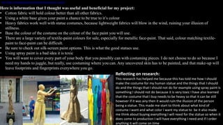 http://busk.co/blog/busking-tips-tricks/make-human-statue-costume/
Here is information that I thought was useful and beneficial for my project:
• Cotton fabric will hold colour better than all other fabrics.
• Using a white base gives your paint a chance to be true to it’s colour
• Heavy fabrics work well with statue costumes, because lightweight fabrics will blow in the wind, ruining your illusion of
stillness.
• Base the colour of the costume on the colour of the face paint you will use.
• There are a large variety of textile-paint colours for sale, especially for metallic face-paint. That said, colour matching textile-
paint to face-paint can be difficult.
• Be sure to check out silk-screen paint options. This is what the good statues use.
• Using spray paint is a bad idea it is toxic
• You will want to cover every part of your body that you possibly can with costuming pieces. I do not choose to do so because I
need my hands to juggle, but really, use costuming where you can. Any uncovered skin has to be painted, and that make-up will
leave footprints and fingerprints everywhere you go.
Reflecting on research:
This research has helped me because this has told me how I should
make the costume for my human statue and the things that I should
do and the things that I should not do for example using spray paint is
something I should not do because it is very toxic I have also learned
that the costume that I buy needs to be heavy so that it can be still
however if it was airy then it would ruin the illusion of the person
being a statue. This made me start to think about what kind of
costume I want and what color I want my statue to be it also made
me think about buying everything I will need for the statue so when it
does come to production I will have everything I need and if I order
anything it will come on time
 