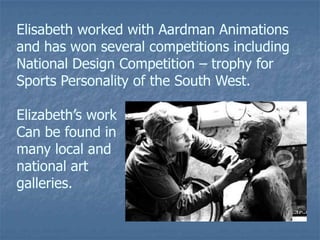 Elisabeth worked with Aardman Animations
and has won several competitions including
National Design Competition – trophy for
Sports Personality of the South West.
Elizabeth’s work
Can be found in
many local and
national art
galleries.
 