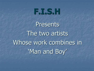 F.I.S.H
Presents
The two artists
Whose work combines in
‘Man and Boy’
 
