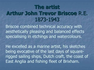 The artist
Arthur John Trevor Briscoe R.E.
1873-1943
Briscoe combined technical accuracy with
aesthetically pleasing and balanced effects
specialising in etchings and watercolours.
He excelled as a marine artist, his sketches
being evocative of the last days of square-
rigged sailing ships, Dutch craft, the coast of
East Anglia and fishing fleet of Brixham.
 