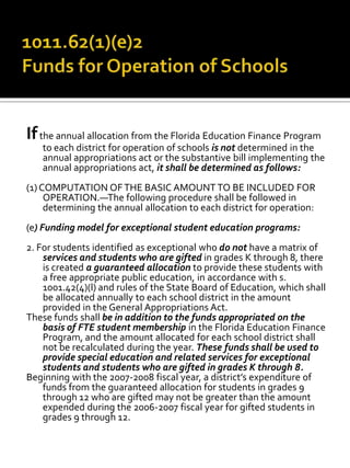 Ifthe annual allocation from the Florida Education Finance Program
to each district for operation of schools is not determined in the
annual appropriations act or the substantive bill implementing the
annual appropriations act, it shall be determined as follows:
(1)COMPUTATION OFTHE BASIC AMOUNT TO BE INCLUDED FOR
OPERATION.—The following procedure shall be followed in
determining the annual allocation to each district for operation:
(e) Funding model for exceptional student education programs:
2. For students identified as exceptional who do not have a matrix of
services and students who are gifted in grades K through 8, there
is created a guaranteed allocation to provide these students with
a free appropriate public education, in accordance with s.
1001.42(4)(l) and rules of the State Board of Education, which shall
be allocated annually to each school district in the amount
provided in the General Appropriations Act.
These funds shall be in addition to the funds appropriated on the
basis of FTE student membership in the Florida Education Finance
Program, and the amount allocated for each school district shall
not be recalculated during the year. These funds shall be used to
provide special education and related services for exceptional
students and students who are gifted in grades K through 8.
Beginning with the 2007-2008 fiscal year, a district’s expenditure of
funds from the guaranteed allocation for students in grades 9
through 12 who are gifted may not be greater than the amount
expended during the 2006-2007 fiscal year for gifted students in
grades 9 through 12.
 