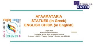 ΑΓΑΛΜΑΤΑΚΙΑ
STATUES (in Greek)
ENGLISH CHICK (in English)
Chrysi Noti
Konstantina Oikonomou
Evangeliki Model High School Of Smyrna
Erasmus +KA229 ‘’Playing Europe’’- School year:2020-21
 