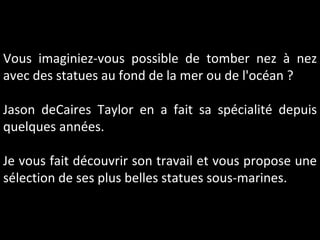 Vous imaginiez-vous possible de tomber nez à nez avec des statues au fond de la mer ou de l'océan ? Jason deCaires Taylor en a fait sa spécialité depuis quelques années. Je vous fait découvrir son travail et vous propose une sélection de ses plus belles statues sous-marines.