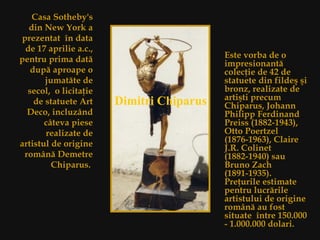 Casa Sotheby's din New York  a  prez entat  î n data de 17 aprilie a.c., pentru prima dat ă  dup ă  aproape o jumat ă te de secol,  o licita ţ ie de statuete Art Deco, incluz â nd c â teva piese realizate de artistul de origine rom â n ă  Demetre Chiparus.  Este vorba de o impresionant ă  colec ţi e de 42 de statuete din filde ş   ş i bronz, realizate de arti ş ti precum Chiparus, Johann Philipp Ferdinand Preiss (1882-1943), Otto Poertzel (1876-1963), Claire J.R. Colinet (1882-1940) sau Bruno Zach (1891-1935).  Pre ţ urile estimate  pentru lucr ă rile artistului de origine rom â n ă au fost  situate   î ntre 150.000 - 1.000.000 dolari. Dimitri Chiparus   