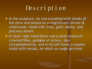 Description In the sculpture, he was wreathed with shoots of the olive and seated on a magnificent throne of cedarwood, inlaid with ivory, gold, ebony, and precious stones.  In Zeus’ right hand there was a small statue of crowned Nike, goddess of victory, also chryselephantine, and in his left hand, a scepter inlaid with metals, on which an eagle perched.  