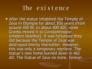 The existence After the statue inhabited the Temple of Zeus in Olympia for about 850 years (from around 450 BC to about 400 AD), some Greeks moved it to Constantinople (modern Istanbul). It was fortunate they did because the Temple of Zeus was destroyed shortly thereafter. However, this was only a temporary reprieve. The statue’s new home burned down in 462 AD. The Statue of Zeus no more, forever.  