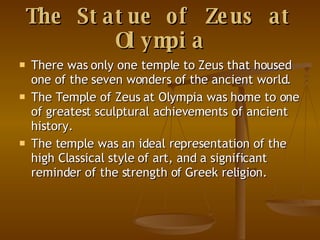 The Statue of Zeus at Olympia There was only one temple to Zeus that housed one of the seven wonders of the ancient world. The Temple of Zeus at Olympia was home to one of greatest sculptural achievements of ancient history. The temple was an ideal representation of the high Classical style of art, and a significant reminder of the strength of Greek religion.  
