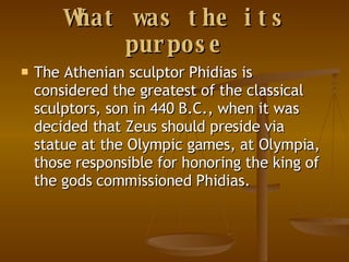 What was the its purpose The Athenian sculptor Phidias is considered the greatest of the classical sculptors, son in 440 B.C., when it was decided that Zeus should preside via statue at the Olympic games, at Olympia, those responsible for honoring the king of the gods commissioned Phidias. 