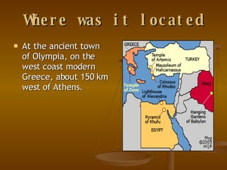 Where was it located At the ancient town of Olympia, on the west coast modern Greece, about 150 km west of Athens.   