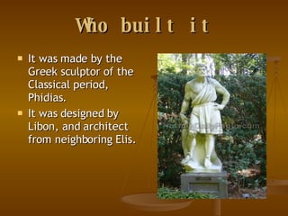 Who built it It was made by the Greek sculptor of the Classical period, Phidias. It was designed by Libon, and architect from neighboring Elis. 
