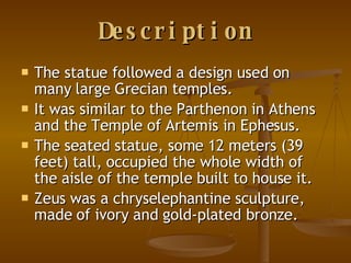Description The statue followed a design used on many large Grecian temples. It was similar to the Parthenon in Athens and the Temple of Artemis in Ephesus.  The seated statue, some 12 meters (39 feet) tall, occupied the whole width of the aisle of the temple built to house it.  Zeus was a chryselephantine sculpture, made of ivory and gold-plated bronze.  