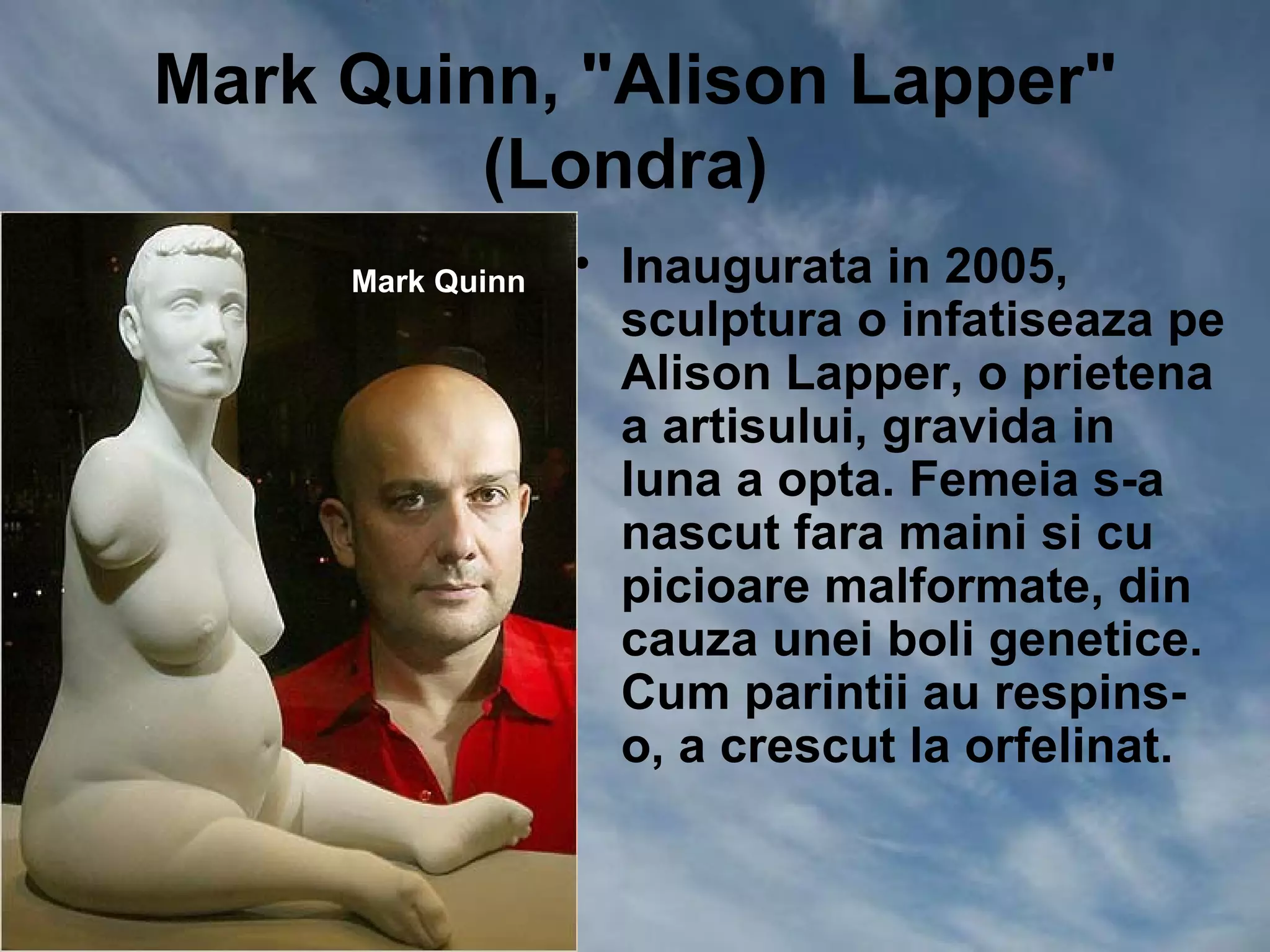 Mark Quinn, "Alison Lapper"
         (Londra)
     Mark Quinn   • Inaugurata in 2005,
                    sculptura o infatiseaza pe
                    Alison Lapper, o prietena
                    a artisului, gravida in
                    luna a opta. Femeia s-a
                    nascut fara maini si cu
                    picioare malformate, din
                    cauza unei boli genetice.
                    Cum parintii au respins-
                    o, a crescut la orfelinat.
 