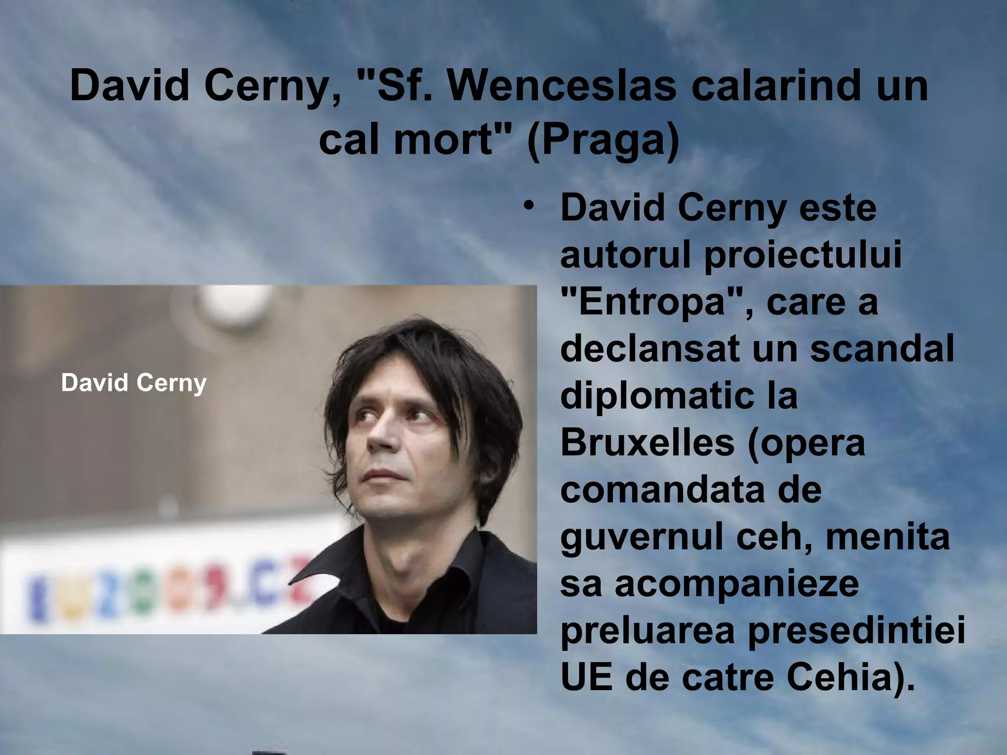 David Cerny, "Sf. Wenceslas calarind un
           cal mort" (Praga)
                    • David Cerny este
                      autorul proiectului
                      "Entropa", care a
                      declansat un scandal
David Cerny
                      diplomatic la
                      Bruxelles (opera
                      comandata de
                      guvernul ceh, menita
                      sa acompanieze
                      preluarea presedintiei
                      UE de catre Cehia).
 