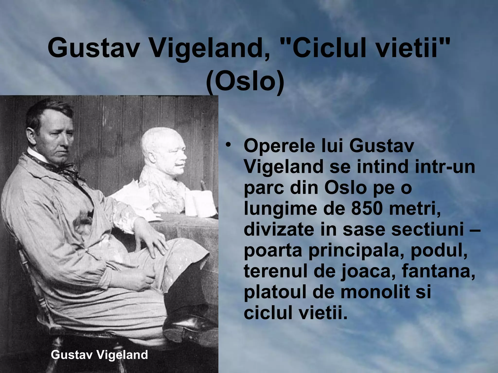 Gustav Vigeland, "Ciclul vietii"
           (Oslo)

                  • Operele lui Gustav
                    Vigeland se intind intr-un
                    parc din Oslo pe o
                    lungime de 850 metri,
                    divizate in sase sectiuni –
                    poarta principala, podul,
                    terenul de joaca, fantana,
                    platoul de monolit si
                    ciclul vietii.

Gustav Vigeland
 